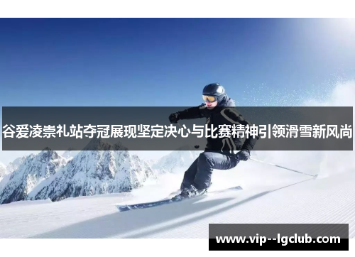 谷爱凌崇礼站夺冠展现坚定决心与比赛精神引领滑雪新风尚