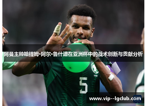阿曼主帅哈提姆·阿尔·鲁什迪在亚洲杯中的战术创新与贡献分析