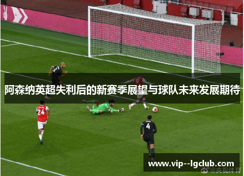 阿森纳英超失利后的新赛季展望与球队未来发展期待