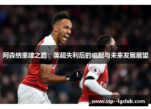 阿森纳重建之路：英超失利后的崛起与未来发展展望