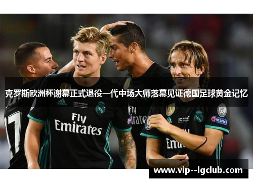 克罗斯欧洲杯谢幕正式退役一代中场大师落幕见证德国足球黄金记忆
