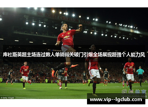 库杜斯英超主场连过数人单骑闯关破门引爆全场展现超强个人能力风