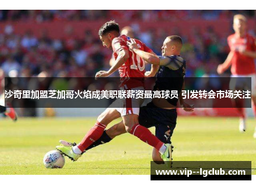 沙奇里加盟芝加哥火焰成美职联薪资最高球员 引发转会市场关注