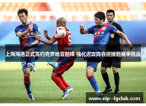 上海海港正式签约克罗地亚前锋 强化进攻阵容迎接新赛季挑战